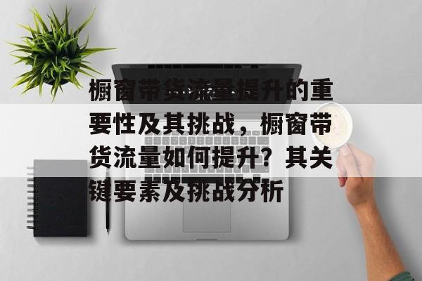橱窗带货流量提升的重要性及其挑战,橱窗带货流量如何提升?其关键要素及挑战分析 橱窗带货流量提升的重要性及其挑战,橱窗带货流量如何提升?其关键要素及挑战分析