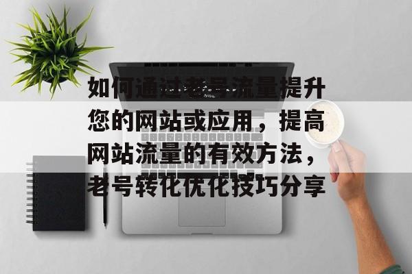 如何通过老号流量提升您的网站或应用,提高网站流量的有效方法,老号转化优化技巧分享 如何通过老号流量提升您的网站或应用,提高网站流量的有效方法,老号转化优化技巧分享