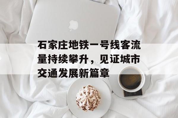 石家庄地铁一号线客流量持续攀升,见证城市交通发展新篇章 石家庄地铁一号线客流量持续攀升,见证城市交通发展新篇章