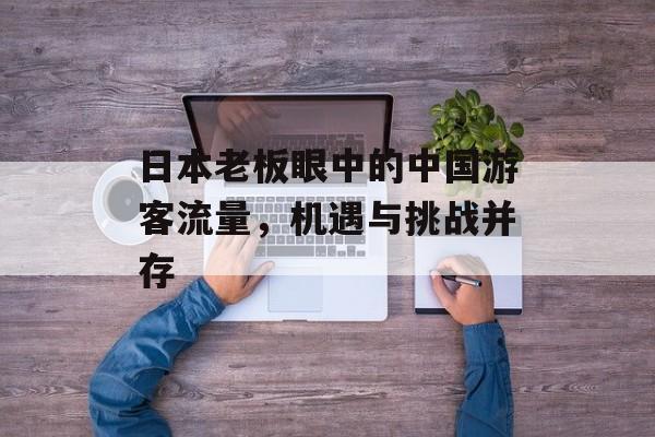 日本老板眼中的中国游客流量,机遇与挑战并存 日本老板眼中的中国游客流量,机遇与挑战并存