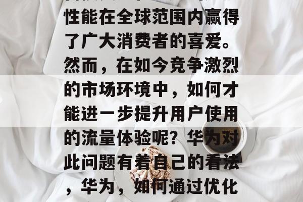 华为手机,以其强大的科技实力和卓越的产品性能在全球范围内赢得了广大消费者的喜爱。然而,在如今竞争激烈的市场环境中,如何才能进一步提升用户使用的流量体验呢?华为对此问题有着自己的看法,华为,如何通过优化用户体验提升产品使用流量 华为手机,以其强大的科技实力和卓越的产品性能在全球范围内赢得了广大消费者的喜爱。然而,在如今竞争激烈的市场环境中,如何才能进一步提升用户使用的流量体验呢?华为对此问题有着自己的看法,华为,如何通过优化用户体验提升产品使用流量