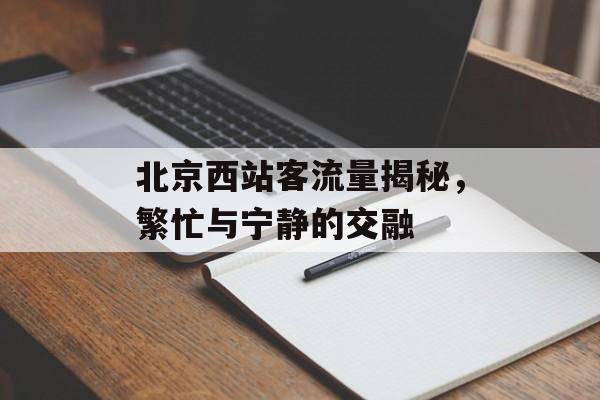 北京西站客流量揭秘,繁忙与宁静的交融 北京西站客流量揭秘,繁忙与宁静的交融