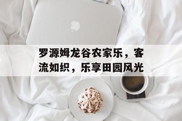 罗源姆龙谷农家乐,客流如织,乐享田园风光 罗源姆龙谷农家乐,客流如织,乐享田园风光