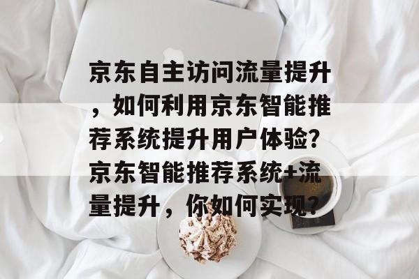 京东自主访问流量提升，如何利用京东智能推荐系统提升用户体验？京东智能推荐系统+流量提升，你如何实现？