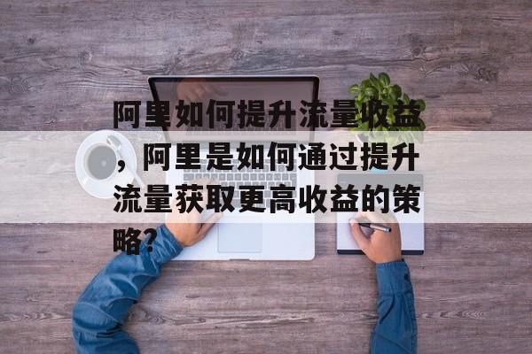 阿里如何提升流量收益,阿里是如何通过提升流量获取更高收益的策略? 阿里如何提升流量收益,阿里是如何通过提升流量获取更高收益的策略?