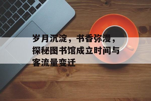 岁月沉淀,书香弥漫,探秘图书馆成立时间与客流量变迁 岁月沉淀,书香弥漫,探秘图书馆成立时间与客流量变迁