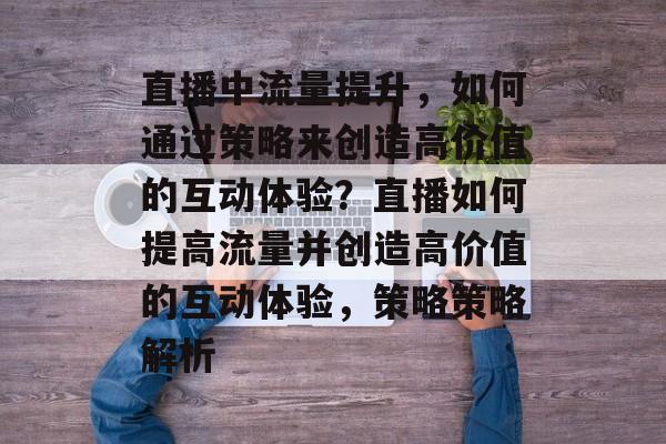 直播中流量提升，如何通过策略来创造高价值的互动体验？直播如何提高流量并创造高价值的互动体验，策略策略解析