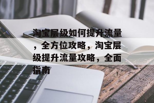 淘宝层级如何提升流量,全方位攻略,淘宝层级提升流量攻略,全面指南 淘宝层级如何提升流量,全方位攻略,淘宝层级提升流量攻略,全面指南
