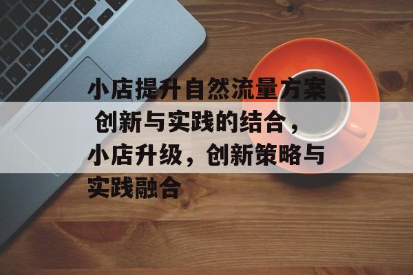 小店提升自然流量方案 创新与实践的结合,小店升级,创新策略与实践融合 小店提升自然流量方案 创新与实践的结合,小店升级,创新策略与实践融合