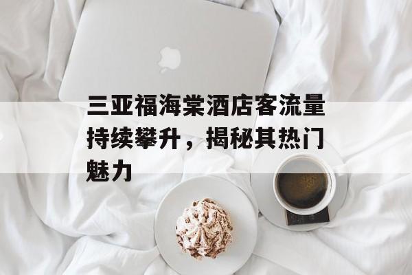 三亚福海棠酒店客流量持续攀升，揭秘其热门魅力