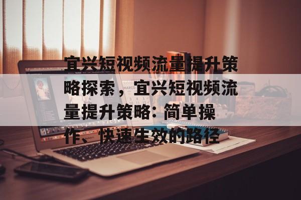 宜兴短视频流量提升策略探索,宜兴短视频流量提升策略: 简单操作、快速生效的路径 宜兴短视频流量提升策略探索,宜兴短视频流量提升策略: 简单操作、快速生效的路径