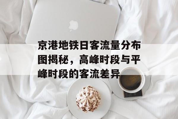 京港地铁日客流量分布图揭秘,高峰时段与平峰时段的客流差异 京港地铁日客流量分布图揭秘,高峰时段与平峰时段的客流差异