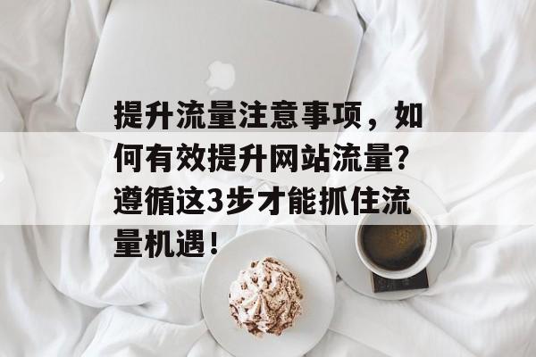 提升流量注意事项,如何有效提升网站流量?遵循这3步才能抓住流量机遇! 提升流量注意事项,如何有效提升网站流量?遵循这3步才能抓住流量机遇!
