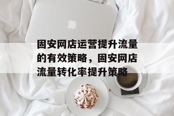 固安网店运营提升流量的有效策略,固安网店流量转化率提升策略 固安网店运营提升流量的有效策略,固安网店流量转化率提升策略