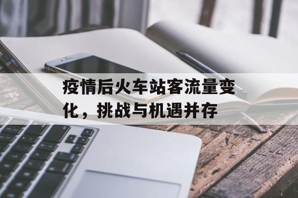 疫情后火车站客流量变化，挑战与机遇并存