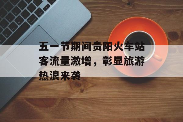 五一节期间贵阳火车站客流量激增,彰显旅游热浪来袭 五一节期间贵阳火车站客流量激增,彰显旅游热浪来袭