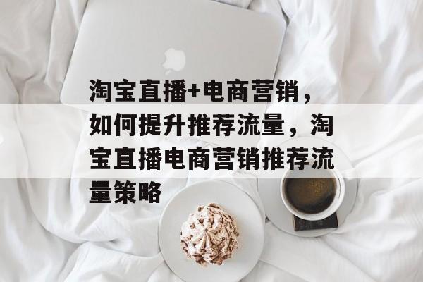 淘宝直播+电商营销,如何提升推荐流量,淘宝直播电商营销推荐流量策略 淘宝直播+电商营销,如何提升推荐流量,淘宝直播电商营销推荐流量策略