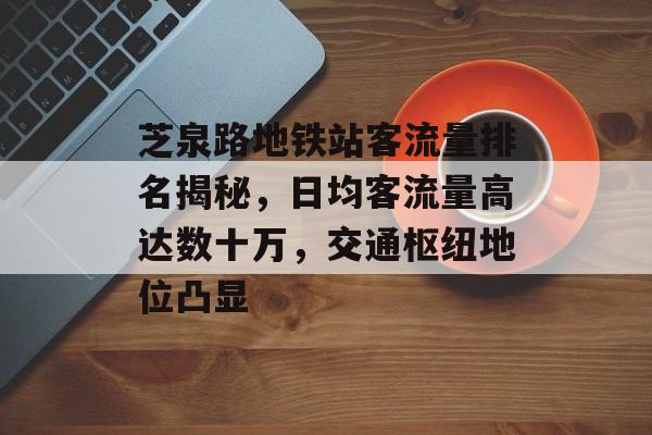 芝泉路地铁站客流量排名揭秘，日均客流量高达数十万，交通枢纽地位凸显