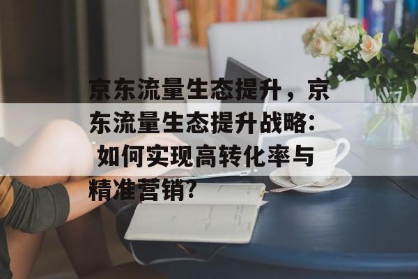 京东流量生态提升,京东流量生态提升战略: 如何实现高转化率与精准营销? 京东流量生态提升,京东流量生态提升战略: 如何实现高转化率与精准营销?
