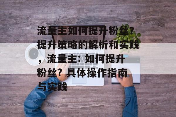流量主如何提升粉丝?提升策略的解析和实践,流量主: 如何提升粉丝? 具体操作指南与实践 流量主如何提升粉丝?提升策略的解析和实践,流量主: 如何提升粉丝? 具体操作指南与实践