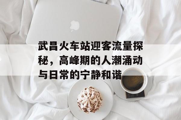 武昌火车站迎客流量探秘,高峰期的人潮涌动与日常的宁静和谐 武昌火车站迎客流量探秘,高峰期的人潮涌动与日常的宁静和谐