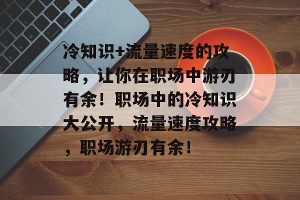 冷知识+流量速度的攻略,让你在职场中游刃有余!职场中的冷知识大公开,流量速度攻略,职场游刃有余! 冷知识+流量速度的攻略,让你在职场中游刃有余!职场中的冷知识大公开,流量速度攻略,职场游刃有余!