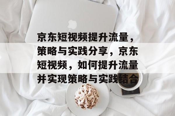 京东短视频提升流量,策略与实践分享,京东短视频,如何提升流量并实现策略与实践结合 京东短视频提升流量,策略与实践分享,京东短视频,如何提升流量并实现策略与实践结合