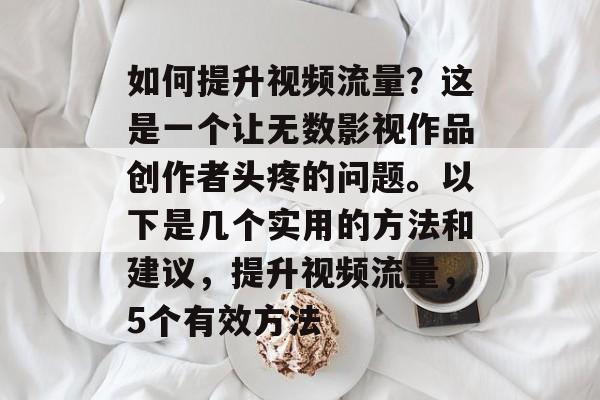 如何提升视频流量?这是一个让无数影视作品创作者头疼的问题。以下是几个实用的方法和建议,提升视频流量,5个有效方法 如何提升视频流量?这是一个让无数影视作品创作者头疼的问题。以下是几个实用的方法和建议,提升视频流量,5个有效方法