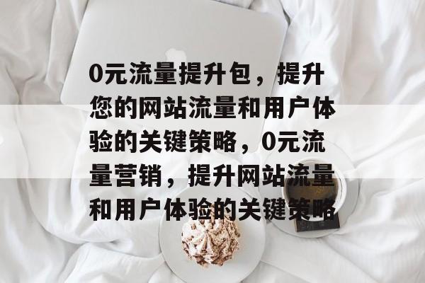 0元流量提升包,提升您的网站流量和用户体验的关键策略,0元流量营销,提升网站流量和用户体验的关键策略 0元流量提升包,提升您的网站流量和用户体验的关键策略,0元流量营销,提升网站流量和用户体验的关键策略