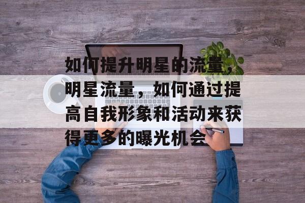 如何提升明星的流量,明星流量,如何通过提高自我形象和活动来获得更多的曝光机会 如何提升明星的流量,明星流量,如何通过提高自我形象和活动来获得更多的曝光机会