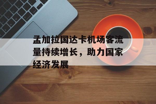 孟加拉国达卡机场客流量持续增长,助力国家经济发展 孟加拉国达卡机场客流量持续增长,助力国家经济发展
