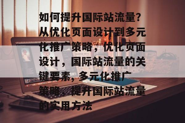 如何提升国际站流量?从优化页面设计到多元化推广策略,优化页面设计,国际站流量的关键要素, 多元化推广策略,提升国际站流量的实用方法 如何提升国际站流量?从优化页面设计到多元化推广策略,优化页面设计,国际站流量的关键要素, 多元化推广策略,提升国际站流量的实用方法