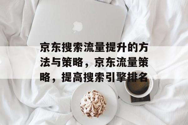 京东搜索流量提升的方法与策略,京东流量策略,提高搜索引擎排名 京东搜索流量提升的方法与策略,京东流量策略,提高搜索引擎排名
