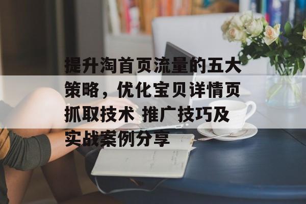 提升淘首页流量的五大策略,优化宝贝详情页抓取技术 推广技巧及实战案例分享 提升淘首页流量的五大策略,优化宝贝详情页抓取技术 推广技巧及实战案例分享