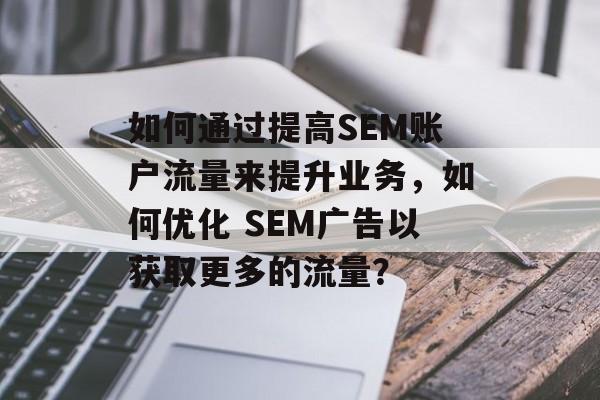 如何通过提高SEM账户流量来提升业务,如何优化 SEM广告以获取更多的流量? 如何通过提高SEM账户流量来提升业务,如何优化 SEM广告以获取更多的流量?