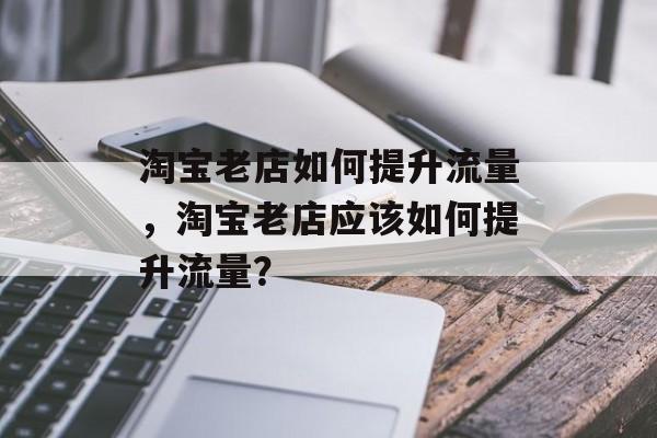 淘宝老店如何提升流量,淘宝老店应该如何提升流量? 淘宝老店如何提升流量,淘宝老店应该如何提升流量?
