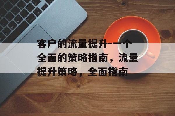 客户的流量提升-一个全面的策略指南,流量提升策略,全面指南 客户的流量提升-一个全面的策略指南,流量提升策略,全面指南
