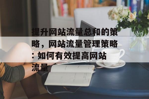 提升网站流量总和的策略,网站流量管理策略: 如何有效提高网站流量 提升网站流量总和的策略,网站流量管理策略: 如何有效提高网站流量