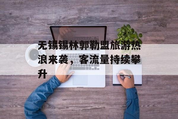 无锡锡林郭勒盟旅游热浪来袭,客流量持续攀升 无锡锡林郭勒盟旅游热浪来袭,客流量持续攀升