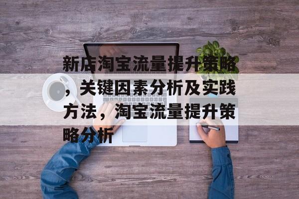 新店淘宝流量提升策略,关键因素分析及实践方法,淘宝流量提升策略分析 新店淘宝流量提升策略,关键因素分析及实践方法,淘宝流量提升策略分析