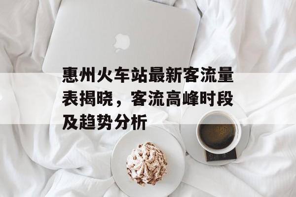 惠州火车站最新客流量表揭晓,客流高峰时段及趋势分析 惠州火车站最新客流量表揭晓,客流高峰时段及趋势分析