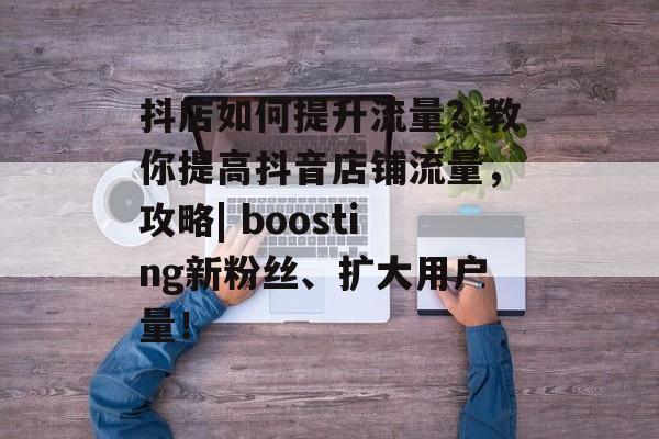 抖店如何提升流量?教你提高抖音店铺流量,攻略| boosting新粉丝、扩大用户量! 抖店如何提升流量?教你提高抖音店铺流量,攻略| boosting新粉丝、扩大用户量!