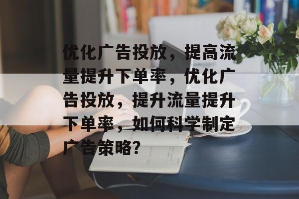 优化广告投放,提高流量提升下单率,优化广告投放,提升流量提升下单率,如何科学制定广告策略? 优化广告投放,提高流量提升下单率,优化广告投放,提升流量提升下单率,如何科学制定广告策略?