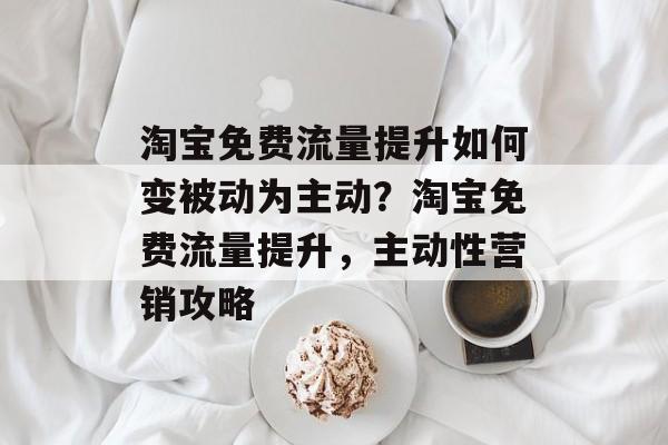 淘宝免费流量提升如何变被动为主动?淘宝免费流量提升,主动性营销攻略 淘宝免费流量提升如何变被动为主动?淘宝免费流量提升,主动性营销攻略