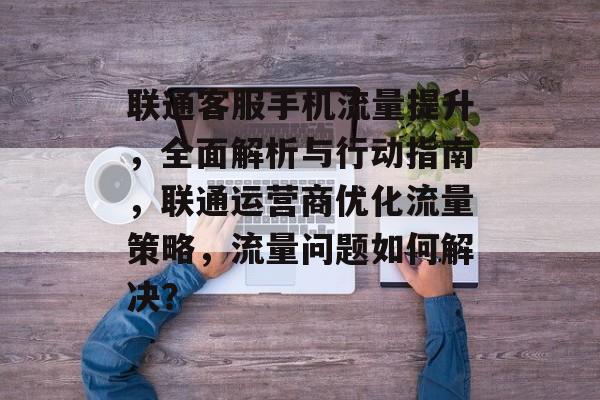 联通客服手机流量提升,全面解析与行动指南,联通运营商优化流量策略,流量问题如何解决? 联通客服手机流量提升,全面解析与行动指南,联通运营商优化流量策略,流量问题如何解决?
