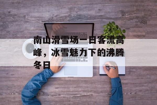 南山滑雪场一日客流高峰,冰雪魅力下的沸腾冬日 南山滑雪场一日客流高峰,冰雪魅力下的沸腾冬日
