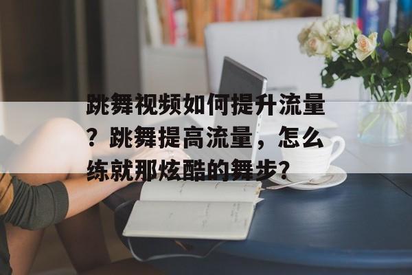 跳舞视频如何提升流量?跳舞提高流量,怎么练就那炫酷的舞步? 跳舞视频如何提升流量?跳舞提高流量,怎么练就那炫酷的舞步?