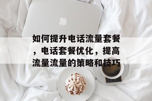 如何提升电话流量套餐,电话套餐优化,提高流量流量的策略和技巧 如何提升电话流量套餐,电话套餐优化,提高流量流量的策略和技巧