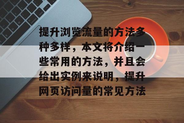 提升浏览流量的方法多种多样,本文将介绍一些常用的方法,并且会给出实例来说明,提升网页访问量的常见方法 提升浏览流量的方法多种多样,本文将介绍一些常用的方法,并且会给出实例来说明,提升网页访问量的常见方法