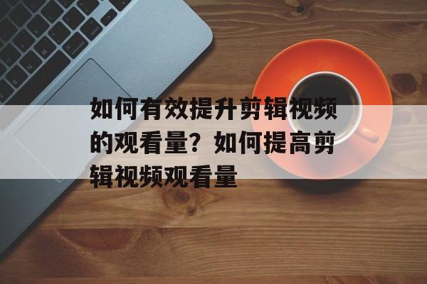 如何有效提升剪辑视频的观看量?如何提高剪辑视频观看量 如何有效提升剪辑视频的观看量?如何提高剪辑视频观看量